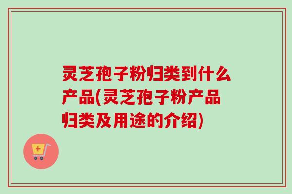 灵芝孢子粉归类到什么产品(灵芝孢子粉产品归类及用途的介绍)