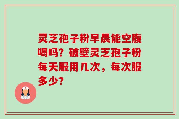 灵芝孢子粉早晨能空腹喝吗？破壁灵芝孢子粉每天服用几次，每次服多少？