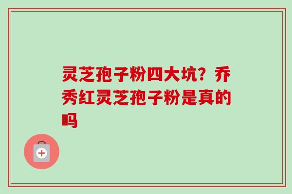 灵芝孢子粉四大坑?乔秀红灵芝孢子粉是真的吗 灵芝孢子粉四大坑?乔秀红灵芝孢子粉是真的吗
