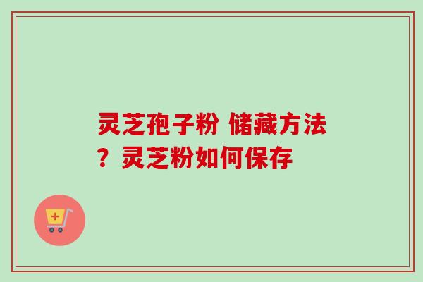 灵芝孢子粉 储藏方法?灵芝粉如何保存 灵芝孢子粉 储藏方法?灵芝粉如何保存
