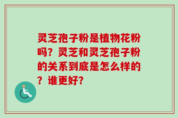 灵芝孢子粉是植物花粉吗？灵芝和灵芝孢子粉的关系到底是怎么样的？谁更好？