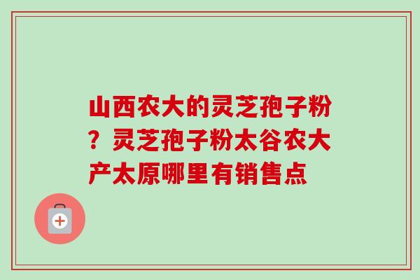 山西农大的灵芝孢子粉?灵芝孢子粉太谷农大产太原哪里有销售点 山西农大的灵芝孢子粉?灵芝孢子粉太谷农大产太原哪里有销售点