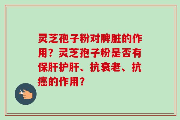 灵芝孢子粉对脾脏的作用?灵芝孢子粉是否有、抗、抗的作用? 灵芝孢子粉对脾脏的作用?灵芝孢子粉是否有、抗、抗的作用?