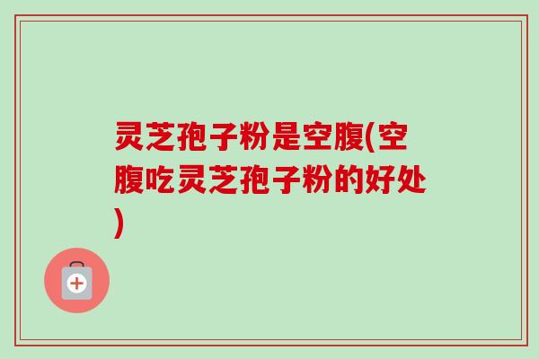 灵芝孢子粉是空腹(空腹吃灵芝孢子粉的好处)