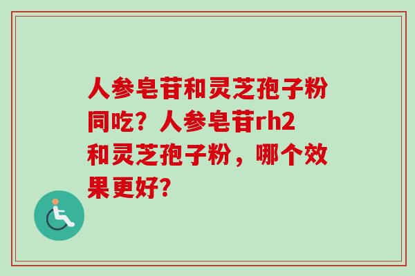 人参皂苷和灵芝孢子粉同吃?人参皂苷rh2和灵芝孢子粉,哪个效果更好? 人参皂苷和灵芝孢子粉同吃?人参皂苷rh2和灵芝孢子粉,哪个效果更好?