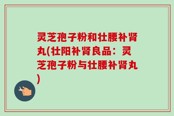 灵芝孢子粉和壮腰补丸(壮阳补良品：灵芝孢子粉与壮腰补丸)