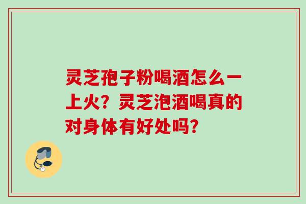 灵芝孢子粉喝酒怎么一上火？灵芝泡酒喝真的对身体有好处吗？