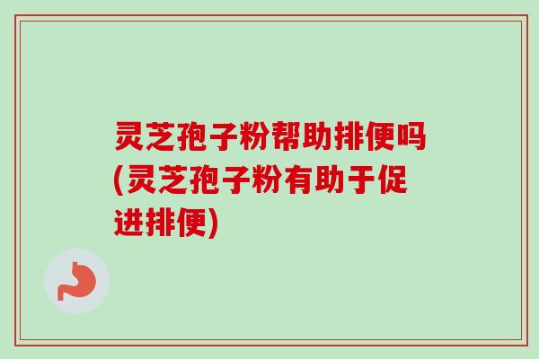 灵芝孢子粉帮助排便吗(灵芝孢子粉有助于促进排便)