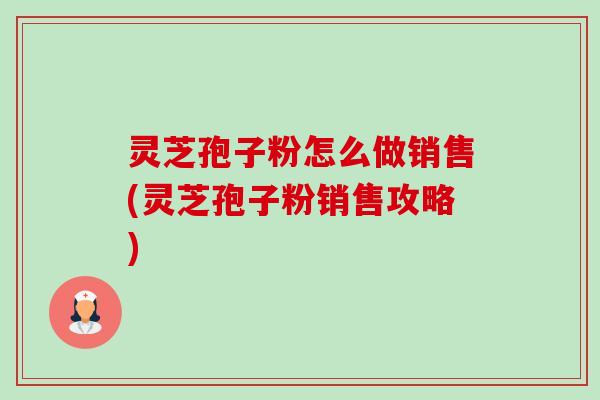 灵芝孢子粉怎么做销售(灵芝孢子粉销售攻略)