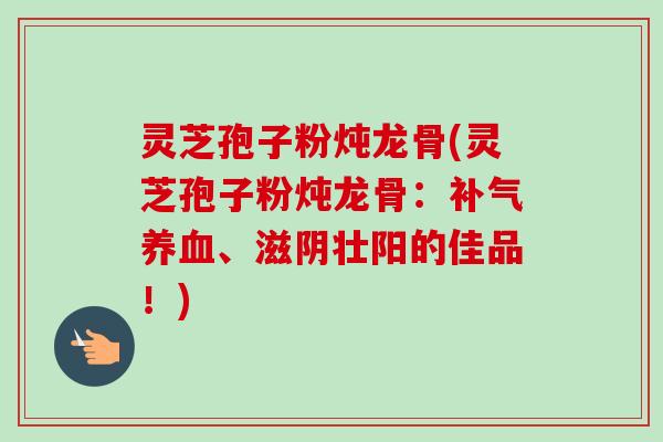 灵芝孢子粉炖龙骨(灵芝孢子粉炖龙骨:、滋阴壮阳的佳品!) 灵芝孢子粉炖龙骨(灵芝孢子粉炖龙骨:、滋阴壮阳的佳品!)