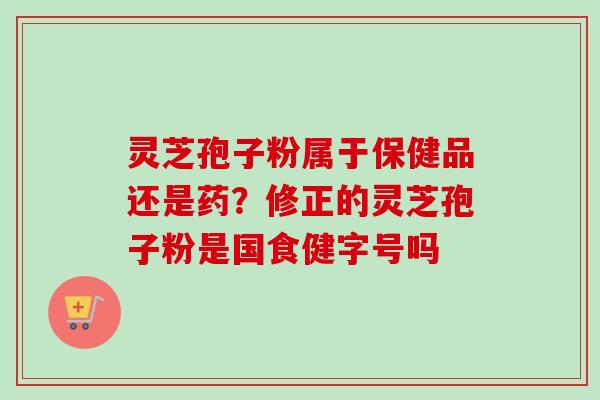 灵芝孢子粉属于保健品还是药?修正的灵芝孢子粉是国食健字号吗 灵芝孢子粉属于保健品还是药?修正的灵芝孢子粉是国食健字号吗