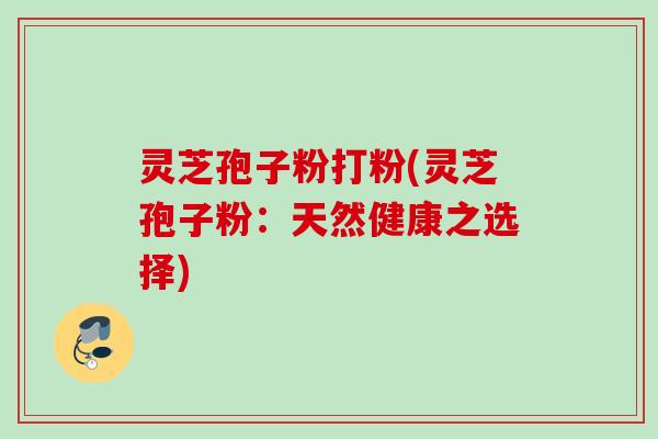 灵芝孢子粉打粉(灵芝孢子粉:天然健康之选择) 灵芝孢子粉打粉(灵芝孢子粉:天然健康之选择)