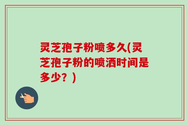 灵芝孢子粉喷多久(灵芝孢子粉的喷洒时间是多少？)