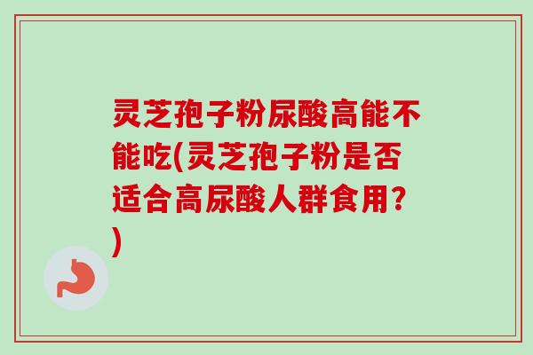 灵芝孢子粉尿酸高能不能吃(灵芝孢子粉是否适合高尿酸人群食用?) 灵芝孢子粉尿酸高能不能吃(灵芝孢子粉是否适合高尿酸人群食用?)