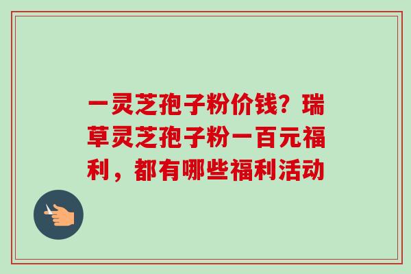 一灵芝孢子粉价钱?瑞草灵芝孢子粉一百元福利,都有哪些福利活动 一灵芝孢子粉价钱?瑞草灵芝孢子粉一百元福利,都有哪些福利活动