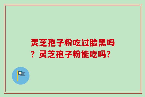 灵芝孢子粉吃过脸黑吗?灵芝孢子粉能吃吗? 灵芝孢子粉吃过脸黑吗?灵芝孢子粉能吃吗?