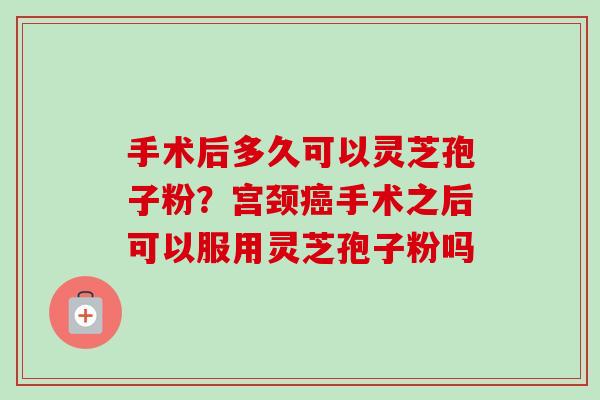 手术后多久可以灵芝孢子粉?宫颈手术之后可以服用灵芝孢子粉吗 手术后多久可以灵芝孢子粉?宫颈手术之后可以服用灵芝孢子粉吗
