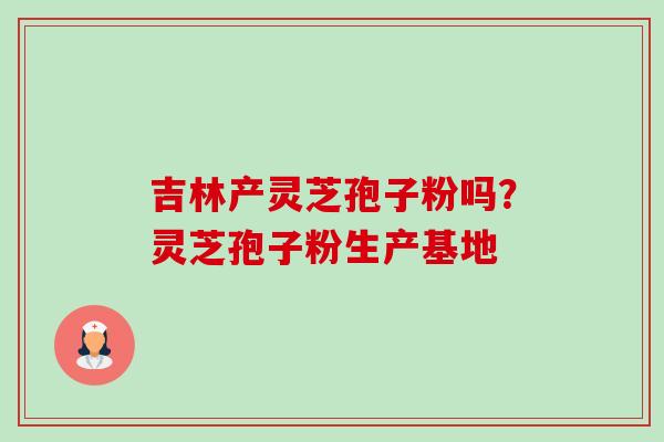 吉林产灵芝孢子粉吗？灵芝孢子粉生产基地