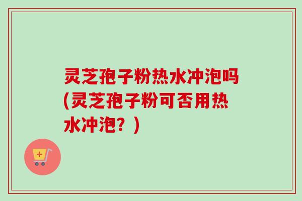 灵芝孢子粉热水冲泡吗(灵芝孢子粉可否用热水冲泡?) 灵芝孢子粉热水冲泡吗(灵芝孢子粉可否用热水冲泡?)