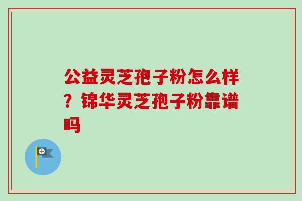 公益灵芝孢子粉怎么样?锦华灵芝孢子粉靠谱吗 公益灵芝孢子粉怎么样?锦华灵芝孢子粉靠谱吗
