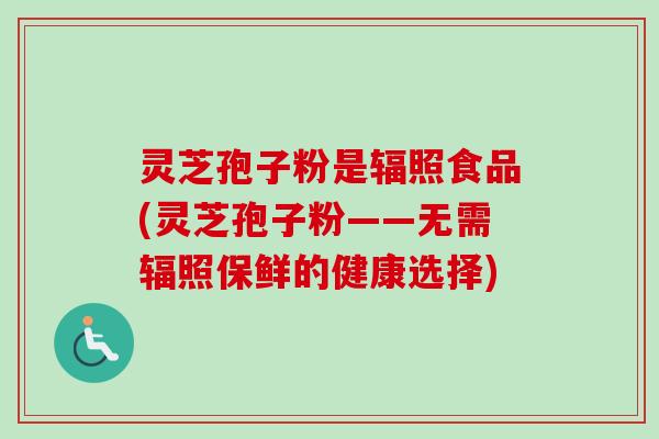 灵芝孢子粉是辐照食品(灵芝孢子粉——无需辐照保鲜的健康选择) 灵芝孢子粉是辐照食品(灵芝孢子粉——无需辐照保鲜的健康选择)