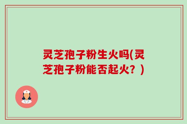 灵芝孢子粉生火吗(灵芝孢子粉能否起火？)