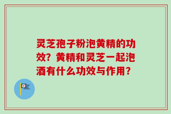 灵芝孢子粉泡黄精的功效?黄精和灵芝一起泡酒有什么功效与作用? 灵芝孢子粉泡黄精的功效?黄精和灵芝一起泡酒有什么功效与作用?