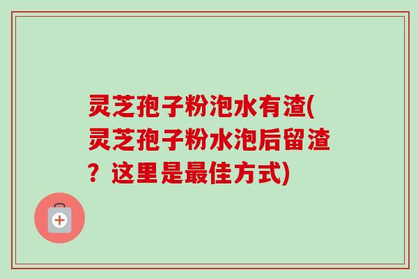 灵芝孢子粉泡水有渣(灵芝孢子粉水泡后留渣?这里是佳方式) 灵芝孢子粉泡水有渣(灵芝孢子粉水泡后留渣?这里是佳方式)