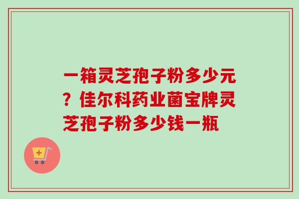 一箱灵芝孢子粉多少元?佳尔科药业菌宝牌灵芝孢子粉多少钱一瓶 一箱灵芝孢子粉多少元?佳尔科药业菌宝牌灵芝孢子粉多少钱一瓶