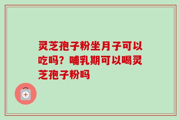 灵芝孢子粉坐月子可以吃吗？哺乳期可以喝灵芝孢子粉吗