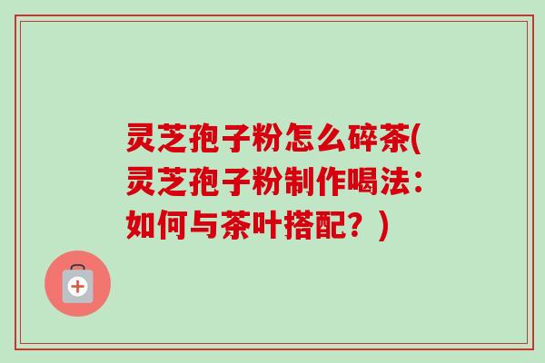 灵芝孢子粉怎么碎茶(灵芝孢子粉制作喝法：如何与茶叶搭配？)