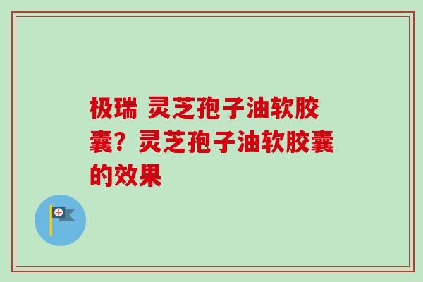 极瑞 灵芝孢子油软胶囊?灵芝孢子油软胶囊的效果 极瑞 灵芝孢子油软胶囊?灵芝孢子油软胶囊的效果