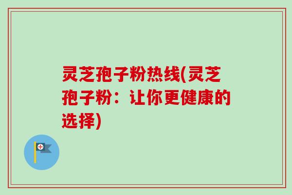 灵芝孢子粉热线(灵芝孢子粉：让你更健康的选择)