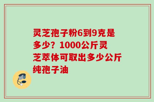 灵芝孢子粉6到9克是多少?1000公斤灵芝萃体可取出多少公斤纯孢子油 灵芝孢子粉6到9克是多少?1000公斤灵芝萃体可取出多少公斤纯孢子油