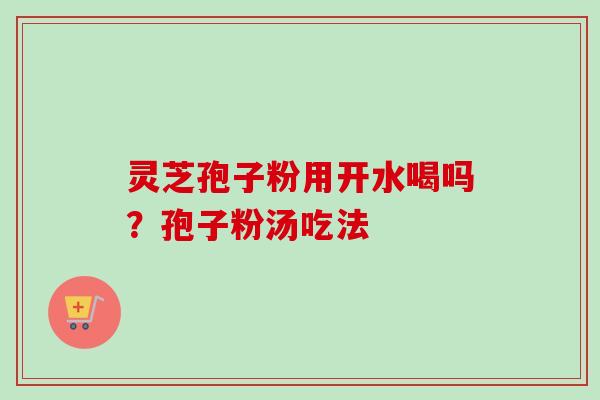 灵芝孢子粉用开水喝吗?孢子粉汤吃法 灵芝孢子粉用开水喝吗?孢子粉汤吃法