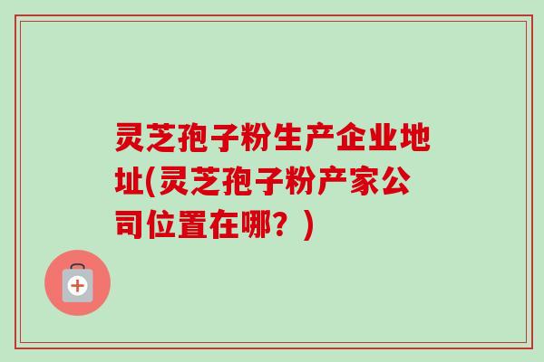 灵芝孢子粉生产企业地址(灵芝孢子粉产家公司位置在哪?) 灵芝孢子粉生产企业地址(灵芝孢子粉产家公司位置在哪?)