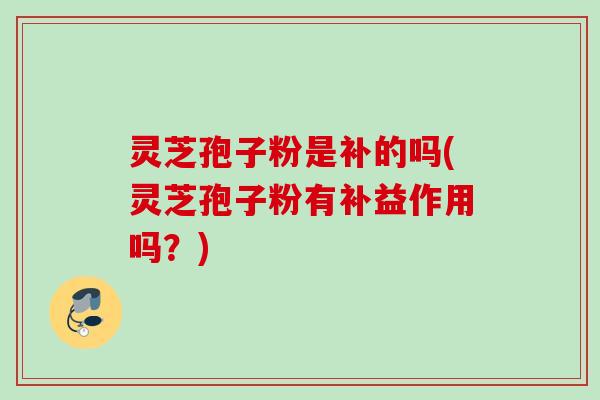 灵芝孢子粉是补的吗(灵芝孢子粉有补益作用吗？)