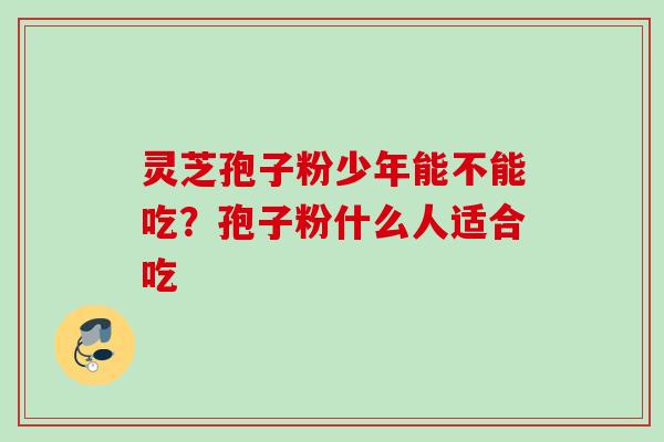 灵芝孢子粉少年能不能吃?孢子粉什么人适合吃 灵芝孢子粉少年能不能吃?孢子粉什么人适合吃