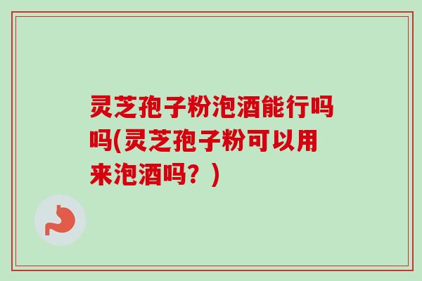 灵芝孢子粉泡酒能行吗吗(灵芝孢子粉可以用来泡酒吗?) 灵芝孢子粉泡酒能行吗吗(灵芝孢子粉可以用来泡酒吗?)