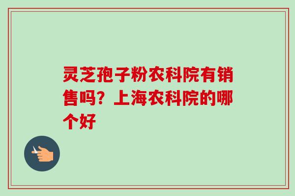 灵芝孢子粉农科院有销售吗?上海农科院的哪个好 灵芝孢子粉农科院有销售吗?上海农科院的哪个好