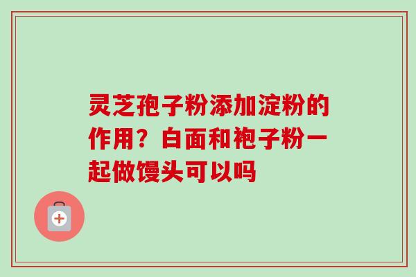 灵芝孢子粉添加淀粉的作用?白面和袍子粉一起做馒头可以吗 灵芝孢子粉添加淀粉的作用?白面和袍子粉一起做馒头可以吗