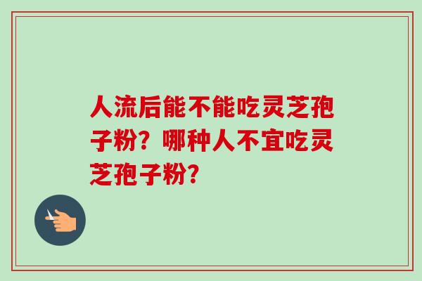 人流后能不能吃灵芝孢子粉?哪种人不宜吃灵芝孢子粉? 人流后能不能吃灵芝孢子粉?哪种人不宜吃灵芝孢子粉?