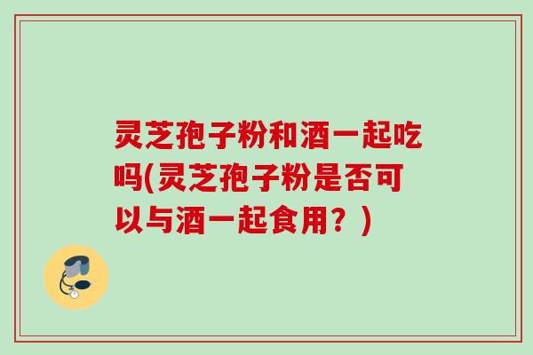 灵芝孢子粉和酒一起吃吗(灵芝孢子粉是否可以与酒一起食用?) 灵芝孢子粉和酒一起吃吗(灵芝孢子粉是否可以与酒一起食用?)