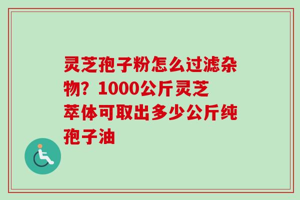 灵芝孢子粉怎么过滤杂物?1000公斤灵芝萃体可取出多少公斤纯孢子油 灵芝孢子粉怎么过滤杂物?1000公斤灵芝萃体可取出多少公斤纯孢子油