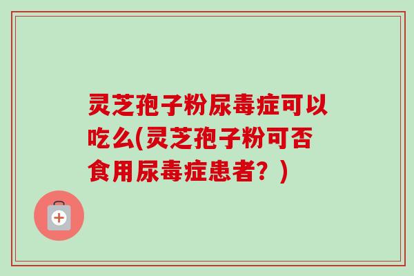 灵芝孢子粉尿毒症可以吃么(灵芝孢子粉可否食用尿毒症患者?) 灵芝孢子粉尿毒症可以吃么(灵芝孢子粉可否食用尿毒症患者?)