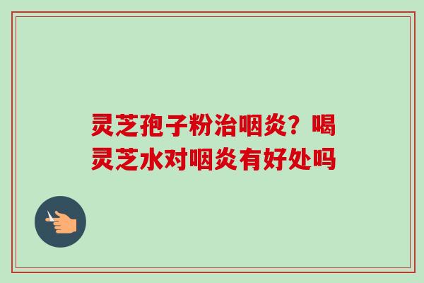 灵芝孢子粉？喝灵芝水对有好处吗