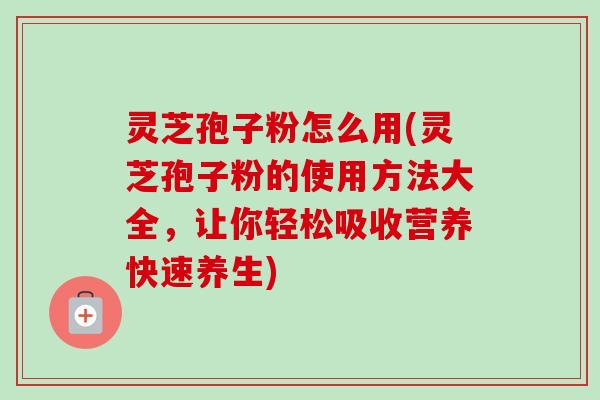 灵芝孢子粉怎么用(灵芝孢子粉的使用方法大全，让你轻松吸收营养快速养生)