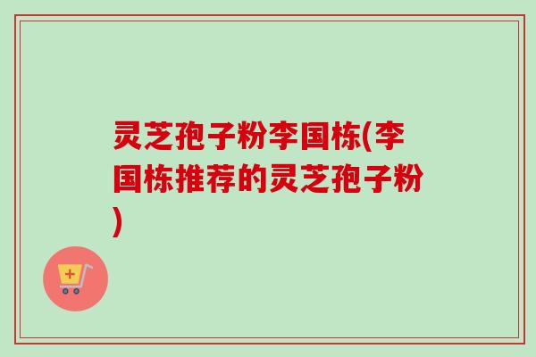 灵芝孢子粉李国栋(李国栋推荐的灵芝孢子粉)