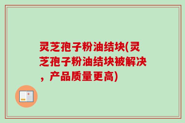 灵芝孢子粉油结块(灵芝孢子粉油结块被解决,产品质量更高) 灵芝孢子粉油结块(灵芝孢子粉油结块被解决,产品质量更高)