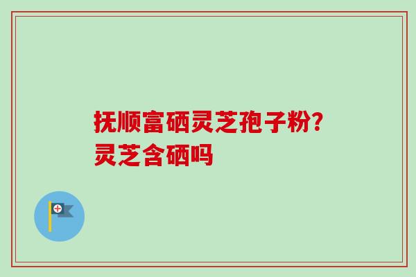 抚顺富硒灵芝孢子粉?灵芝含硒吗 抚顺富硒灵芝孢子粉?灵芝含硒吗
